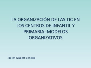 LA ORGANIZACIÓN DE LAS TIC EN
LOS CENTROS DE INFANTIL Y
PRIMARIA: MODELOS
ORGANIZATIVOS
Belén Gisbert Beneito
 