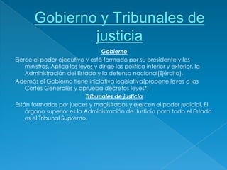 Gobierno
Ejerce el poder ejecutivo y está formado por su presidente y los
    ministros. Aplica las leyes y dirige las política interior y exterior, la
    Administración del Estado y la defensa nacional(Ejército).
Además el Gobierno tiene iniciativa legislativa(propone leyes a las
    Cortes Generales y aprueba decretos leyes*)
                             Tribunales de justicia
Están formados por jueces y magistrados y ejercen el poder judicial. El
    órgano superior es la Administración de Justicia para todo el Estado
    es el Tribunal Supremo.
 