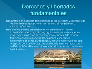 La Constitución española también recoge los derechos y libertades de
   los ciudadanos, que pueden ser sociales, cívico-políticos y
   socioeconómicos.
En el sistema político español existe un organismo el Tribunal
   Constitucional, encargado de juzgar si las leyes y otras normas
   están de acuerdo con la Constitución española. Este tribunal
   también vigila si se respetan los derechos y libertades
   fundamentales de los ciudadanos. El Tribunal Constitucional está
   integrado por 12 miembros que ostentan el título de magistrados
   del Tribunal Constitucional. Son nombrados por el rey mediante el
   Real Decreto.
 