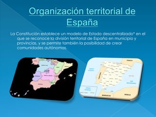 La Constitución establece un modelo de Estado descentralizado* en el
   que se reconoce la división territorial de España en municipio y
   provincias, y se permite también la posibilidad de crear
   comunidades autónomas.
 