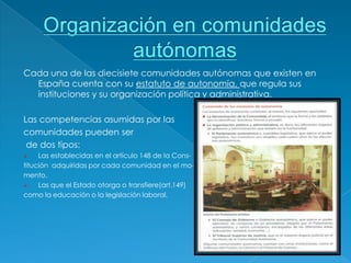Cada una de las diecisiete comunidades autónomas que existen en
  España cuenta con su estatuto de autonomía, que regula sus
  instituciones y su organización política y administrativa.

Las competencias asumidas por las
comunidades pueden ser
 de dos tipos:
    Las establecidas en el artículo 148 de la Cons-
titución adquiridas por cada comunidad en el mo-
mento.
    Las que el Estado otorga o transfiere(art.149)
como la educación o la legislación laboral.
 
