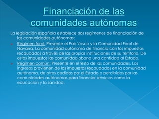 La legislación española establece dos regímenes de financiación de
    las comunidades autónomas:
 Régimen foral: Presente el País Vasco y la Comunidad Foral de
    Navarra. La comunidad autónoma de financia con los impuestos
    recaudados a través de las propias instituciones de su territorio. De
    estos impuestos las comunidad abona una cantidad al Estado.
 Régimen común: Presente en el resto de las comunidades. Los
    ingresos provienen de los impuestos recaudados en la comunidad
    autónoma, de otros cedidos por el Estado o percibidos por las
    comunidades autónomas para financiar servicios como la
    educación y la sanidad.
 