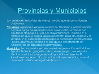 Son entidades territoriales de menos tamaño que las comunidades
   autónomas.
Provincias: Agrupan a varios municipios. Su Gobierno y Administración
   corren a cargo de las diputaciones provinciales, formadas por
   diputados elegidos a su vez por el ayuntamiento. También es el
   territorio en que se elige a los representantes para el Congreso y el
   Senado. En el caso de las comunidades autónomas uniprovinciales
   , es el Gobierno autonómico el que asume directamente las
   funciones de las diputaciones provinciales.
Municipios: Son las entidades básicas de la organización territorial en
   España. El ámbito geográfico de cada municipio denominado
   término municipal, está gobernado por el Ayuntamiento. El
   Ayuntamiento presta a los ciudadanos diversos servicios como el
   alumbrado público, recogida de basuras …
 
