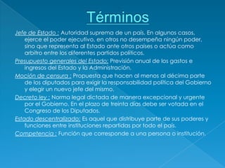 Jefe de Estado : Autoridad suprema de un país. En algunos casos,
    ejerce el poder ejecutivo, en otros no desempeña ningún poder,
    sino que representa al Estado ante otros países o actúa como
    arbitro entre los diferentes partidos políticos.
Presupuesto generales del Estado: Previsión anual de los gastos e
    ingresos del Estado y la Administración.
Moción de censura : Propuesta que hacen al menos al décima parte
    de los diputados para exigir la responsabilidad política del Gobierno
    y elegir un nuevo jefe del mismo.
Decreto ley : Norma legal dictada de manera excepcional y urgente
    por el Gobierno. En el plazo de treinta días debe ser votada en el
    Congreso de los Diputados.
Estado descentralizado: Es aquel que distribuye parte de sus poderes y
    funciones entre instituciones repartidas por todo el país.
Competencia : Función que corresponde a una persona o institución.
 