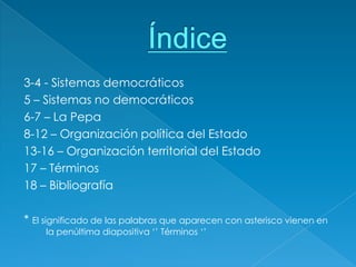 3-4 - Sistemas democráticos
5 – Sistemas no democráticos
6-7 – La Pepa
8-12 – Organización política del Estado
13-16 – Organización territorial del Estado
17 – Términos
18 – Bibliografía

* El significado de las palabras que aparecen con asterisco vienen en
     la penúltima diapositiva ‘’ Términos ‘’
 