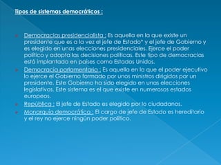 Tipos de sistemas democráticos :



   Democracias presidencialista : Es aquella en la que existe un
    presidente que es a la vez el jefe de Estado* y el jefe de Gobierno y
    es elegido en unas elecciones presidenciales. Ejerce el poder
    político y adopta las decisiones políticas. Este tipo de democracias
    está implantada en países como Estados Unidos.
   Democracia parlamentaria : Es aquella en la que el poder ejecutivo
    lo ejerce el Gobierno formado por unos ministros dirigidos por un
    presidente. Este Gobierno ha sido elegido en unas elecciones
    legislativas. Este sistema es el que existe en numerosos estados
    europeos.
   República : El jefe de Estado es elegido por lo ciudadanos.
   Monarquía democrática : El cargo de jefe de Estado es hereditario
    y el rey no ejerce ningún poder político.
 