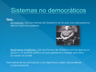 Tipos :
 Dictaduras : Son las formas de Gobierno en la que una sola persona
    ejerce todos los poderes.




   Regímenes totalitarios : Son las formas de Gobierno en las que es un
    grupo o un partido político el que gobierna e impide que otros
    accedan al poder

Normalmente las dictaduras y los regímenes suelen desarrollarse
   conjuntamente.
 