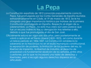 La Constitución española de 1812 conocida popularmente como la
   Pepa, fue promulgada por las Cortes Generales de España reunidas
   extraordinariamente en Cádiz, el 19 de marzo de 1812. Se le ha
   otorgado una gran importancia histórica por tratarse de la primera
   Constitución promulgada en España. Respecto al origen de su
   sobrenombre, La Pepa , no está muy claro aún pero parece que
   fue un recurso indirecto tras su derogación tras referirse a ella,
   debido a que fue promulgada el día de San José.
Oficialmente estuvo en vigor solo dos años, pero posteriormente se
   volvió a aplicar en el Trienio Liberal (1820-1823), así como durante
   un breve período en 1836-1837. La Constitución establecía la
   soberanía en la Nación(ya no en el rey)la monarquía constitucional,
   la separación de poderes, la limitación de los poderes del rey, la
   libertad de imprenta , la libertad de industria, el derecho de
   propiedad o la fundamental abolición de los señoríos, entre otras
   cuestiones, por lo que no incorporó una tabla de derechos y
   libertades, pero sí recogió algunos derechos dispersos en su
   articulado.
 