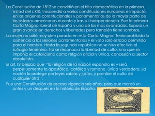 La Constitución de 1812 se convirtió en el hito democrático en la primera
    mitad del s.XIX, trascendió a varias constituciones europeas e impactó
    en los orígenes constitucionales y parlamentarios de la mayor parte de
    los estados americanos durante y tras su independencia. Fue la primera
    Carta Magna liberal de España y una de las más avanzadas. Supuso un
    gran avance en derechos y libertades pero también tiene sombras.
La mujer no salió muy bien parada en esta Carta Magna. Tenía prohibida la
    asistencia a las sesiones parlamentarias y el voto solo estaba permitido
    para el hombre. Hasta la segunda república no se hizo efectivo el
    sufragio femenino. No se reconocía la libertad de culto, sino que se
    imponía el catolicismo como religión oficial y única, concesión al sector
    absolutista.
El art.12 dejaba que ‘’la religión de la nación española es y será
    perpetuamente la apostólica, católica y romana, única verdadera. La
    nación la protege por leyes sabias y justas, y prohíbe el culto de
    cualquier otra’’.
Fue una Constitución de escasa vigencia seis años, pero que marcó un
    antes y un después en la historia de España.
 