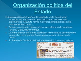 El sistema político de España esta regulado por la Constitución
     española, ley fundamental aprobada por el pueblo el 6 de
     diciembre de 1978. Esta norma incluye los principios básicos del
     estado español como :
 España es un estado democrático cuyos pilares son la soberanía
     nacional y el sufragio universal
 La forma política del Estado español es la monarquía parlamentaria
     donde el rey es el jefe del Estado pero no ejerce ningún poder
     político.
 Su sistema de Gobierno se fundamenta en la división de poderes.
 
