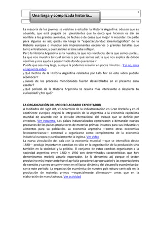 1
      Una larga y complicada historia…


La mayoría de los jóvenes se resisten a estudiar la Historia Argentina: aducen que es
        Una larga y complicada historia…
aburrida, que está plagada de presidentes que lo único que hicieron es dar su
nombre a las grandes avenidas, de fechas o de cosas que mejor ni recordar. En parte
para algunos es así; quizás no tenga la “espectacularidad cinematográfica” de la
Historia europea o mundial con impresionantes escenarios o grandes batallas que
tanto entretienen, y que tan bien el cine sabe reflejar.
Pero la Historia Argentina es la nuestra, la que nos involucra, de la que somos parte…
La que nos muestra tal cual somos y por qué somos así; la que nos explica de dónde
venimos y nos ayuda a pensar hacia donde queremos ir.
Puede que sea muy larga, aunque la podemos resumir en pocos minutos… Y si no, mira
el siguiente video
¿Qué hechos de la Historia Argentina relatados por Lalo Mir en este video pudiste
reconocer?
¿Cuáles de los procesos mencionados fueron desarrollados en el presente ciclo
escolar?
¿Qué período de la Historia Argentina te resulta más interesante o despierta tu
curiosidad? ¿Por qué?


LA ORGANIZACIÓN DEL MODELO AGRARIO EXPORTADOR
A mediados del siglo XIX, el desarrollo de la industrialización en Gran Bretaña y en el
continente europeo originó la integración de la Argentina a la economía capitalista
mundial de acuerdo con la división internacional del trabajo que se definió por
entonces. Ver esquema. Los países industrializados comenzaron a demandar nuevos
productos de los países productores de materias primas: insumos para sus industrias y
alimentos para su población. La economía argentina —como otras economías
latinoamericanas— comenzó a organizarse como complemento de la economía
industrial europea y particularmente la inglesa. Ver video
La nueva vinculación del país con la economía mundial —que se intensificó desde
1880— produjo importantes cambios no sólo en la organización de la producción sino
también en la sociedad y la política. El conjunto de estos cambios organizaron a la
sociedad argentina entre 1880 y 1930 con determinadas características que hoy
denominamos modelo agrario exportador. Se lo denomina así porque el sector
productivo más importante fue el agrícola-ganadero (agropecuario) y las exportaciones
de cereales y carnes se convirtieron en el factor dinámico del desarrollo económico du-
rante este período. La organización económica de nuestro país estuvo centrada en la
producción de materias primas —especialmente alimentos— antes que en la
elaboración de manufacturas. Ver actividad
 