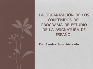 Por Sandra Sosa Mercado
LA ORGANIZACIÓN DE LOS
CONTENIDOS DEL
PROGRAMA DE ESTUDIO
DE LA ASIGNATURA DE
ESPAÑOL
 