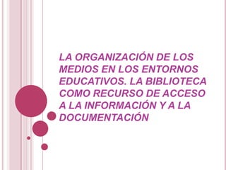 LA ORGANIZACIÓN DE LOS MEDIOS EN LOS ENTORNOS EDUCATIVOS. la biblioteca como recurso de acceso a la información y a la documentación 