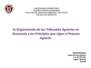 la Organización de los Tribunales Agrarios en
Venezuela y los Principios que rigen el Proceso
Agrario.
UNIVERSIDAD FERMIN TORO.
VICERECTORADO ACADEMICO.
FACULTAD DE CIENCIAS JURIDICAS Y POLÍTICAS.
ESCUELA DE DERECHO.
PARTICIPANTE:
Lexis Karina López G.
C.I: 26.187.107.
Lapso: 2016/AI.
Saia B.
 