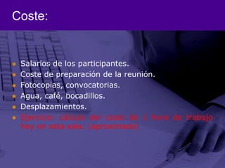 Coste:Salarios de los participantes.Coste de preparación de la reunión.Fotocopias, convocatorias.Agua, café, bocadillos.Desplazamientos.Ejercicio: cálculo del coste de 1 hora de trabajo hoy en esta sala. (aproximado)