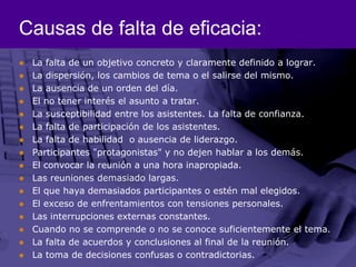 Causas de falta de eficacia:La falta de un objetivo concreto y claramente definido a lograr. La dispersión, los cambios de tema o el salirse del mismo. La ausencia de un orden del día. El no tener interés el asunto a tratar. La susceptibilidad entre los asistentes. La falta de confianza. La falta de participación de los asistentes. La falta de habilidad  o ausencia de liderazgo. Participantes "protagonistas" y no dejen hablar a los demás. El convocar la reunión a una hora inapropiada. Las reuniones demasiado largas. El que haya demasiados participantes o estén mal elegidos. El exceso de enfrentamientos con tensiones personales. Las interrupciones externas constantes. Cuando no se comprende o no se conoce suficientemente el tema. La falta de acuerdos y conclusiones al final de la reunión. La toma de decisiones confusas o contradictorias. 