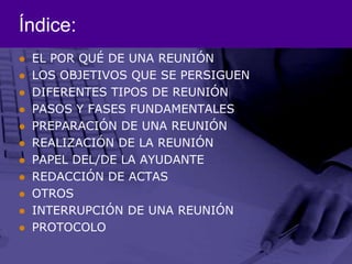 Índice:EL POR QUÉ DE UNA REUNIÓNLOS OBJETIVOS QUE SE PERSIGUENDIFERENTES TIPOS DE REUNIÓNPASOS Y FASES FUNDAMENTALESPREPARACIÓN DE UNA REUNIÓNREALIZACIÓN DE LA REUNIÓNPAPEL DEL/DE LA AYUDANTEREDACCIÓN DE ACTASOTROSINTERRUPCIÓN DE UNA REUNIÓNPROTOCOLO