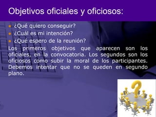 Objetivos oficiales y oficiosos:¿Qué quiero conseguir?¿Cuál es mi intención?¿Qué espero de la reunión?Los primeros objetivos que aparecen son los oficiales, en la convocatoria. Los segundos son los oficiosos como subir la moral de los participantes. Debemos intentar que no se queden en segundo plano.