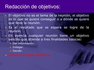Redacción de objetivos:El objetivo no es el tema de la reunión, el objetivo es lo que se quiere conseguir o a dónde se quiere que lleve la reunión. Es el resultado que se espera se logre de la reunión. En esencia cualquier reunión tiene un objetivo sencillo que atiende a tres finalidades básicas:Dar información.Indagar.Decidir.Ejercicio indagar objetivos.