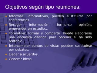 Objetivos según tipo reuniones:Informar: informativas, pueden sustituirse por conferencias.Recoger información: formarse opinión, emprender un estudio...Formativa: formar y compartir. Puede elaborarse una encuesta diferida para obtener si ha sido rentable.Intercambiar puntos de vista: pueden sustituirse por debates.Llegar a acuerdos.Generar ideas.