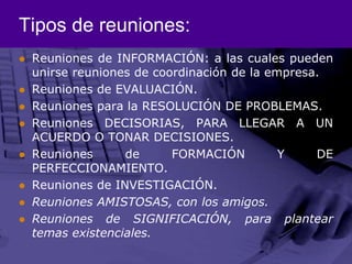 Tipos de reuniones:Reuniones de INFORMACIÓN: a las cuales pueden unirse reuniones de coordinación de la empresa.Reuniones de EVALUACIÓN.Reuniones para la RESOLUCIÓN DE PROBLEMAS.Reuniones DECISORIAS, PARA LLEGAR A UN ACUERDO O TONAR DECISIONES.Reuniones de FORMACIÓN Y DE PERFECCIONAMIENTO.Reuniones de INVESTIGACIÓN.Reuniones AMISTOSAS, con los amigos.Reuniones de SIGNIFICACIÓN, para plantear temas existenciales.