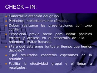 CHECK – IN:Conectar la atención del grupo.Partícipes intelectualmente cómodos.Deben realizarse las presentaciones con tono cordial.Exposición previa breve para evitar posibles errores y atascos en el desarrollo de ella.  - reflexión – Evitar fracasos.¿Para qué estaremos juntos el tiempo que hemos decidido?¿Qué resultados concretos esperamos en la reunión?Facilita la efectividad grupal y el llegar a resultados.