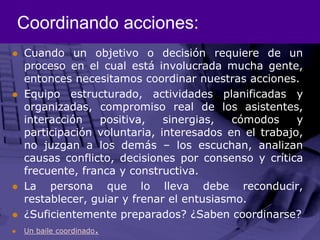 Coordinando acciones:Cuando un objetivo o decisión requiere de un proceso en el cual está involucrada mucha gente, entonces necesitamos coordinar nuestras acciones.Equipo estructurado, actividades planificadas y organizadas, compromiso real de los asistentes, interacción positiva, sinergias, cómodos y participación voluntaria, interesados en el trabajo, no juzgan a los demás – los escuchan, analizan causas conflicto, decisiones por consenso y crítica frecuente, franca y constructiva.La persona que lo lleva debe reconducir, restablecer, guiar y frenar el entusiasmo. ¿Suficientemente preparados? ¿Saben coordinarse?Un baile coordinado.