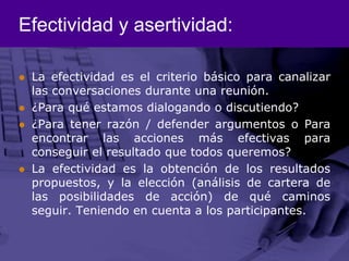 Efectividad y asertividad:La efectividad es el criterio básico para canalizar las conversaciones durante una reunión. ¿Para qué estamos dialogando o discutiendo? ¿Para tener razón / defender argumentos o Para encontrar las acciones más efectivas para conseguir el resultado que todos queremos?La efectividad es la obtención de los resultados propuestos, y la elección (análisis de cartera de las posibilidades de acción) de qué caminos seguir. Teniendo en cuenta a los participantes. 