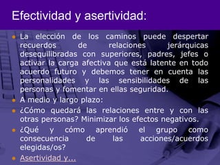Efectividad y asertividad:La elección de los caminos puede despertar recuerdos de relaciones jerárquicas desequilibradas con superiores, padres, jefes o activar la carga afectiva que está latente en todo acuerdo futuro y debemos tener en cuenta las personalidades y las sensibilidades de las personas y fomentar en ellas seguridad. A medio y largo plazo: ¿Cómo quedará las relaciones entre y con las otras personas? Minimizar los efectos negativos.¿Qué y cómo aprendió el grupo como consecuencia de las acciones/acuerdos elegidas/os?Asertividad y...
