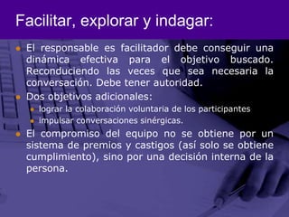 Facilitar, explorar y indagar:El responsable es facilitador debe conseguir una dinámica efectiva para el objetivo buscado. Reconduciendo las veces que sea necesaria la conversación. Debe tener autoridad.  Dos objetivos adicionales:lograr la colaboración voluntaria de los participantesimpulsar conversaciones sinérgicas.El compromiso del equipo no se obtiene por un sistema de premios y castigos (así solo se obtiene cumplimiento), sino por una decisión interna de la persona. 