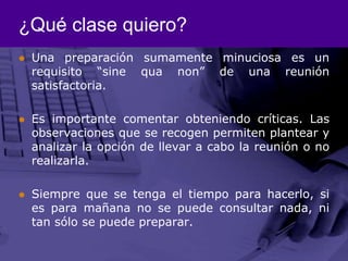 ¿Qué clase quiero?Una preparación sumamente minuciosa es un requisito “sine qua non” de una reunión satisfactoria.Es importante comentar obteniendo críticas. Las observaciones que se recogen permiten plantear y analizar la opción de llevar a cabo la reunión o no realizarla.Siempre que se tenga el tiempo para hacerlo, si es para mañana no se puede consultar nada, ni tan sólo se puede preparar. 