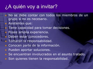 ¿A quién voy a invitar?No se debe contar con todos los miembros de un grupo si no es necesario.Asistentes que: Tiene capacidad para tomar decisiones. Posee amplia experiencia.Deben estar conocedores.Tomarán la responsabilidad.Conocen parte de la información. Pueden aportar soluciones. Se encuentran involucrados en el asunto tratado. Son quienes tienen la responsabilidad. 