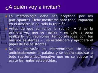 ¿A quién voy a invitar?La metodología debe ser aceptada por los participantes. Debe mostrarse ante todo, imparcial en el desarrollo de toda la reunión.Antes de que comience la reunión y si es la primera vez que se realiza – no vale la pena realizarlo en reuniones temporalizadas con los mismos asistentes – , se establecerá y aprobará el papel de los asistentes. No se tolerarán las intervenciones sin pedir anticipadamente la palabra y se podrá expulsar a todo reacio/crítico/negativo que no se adapte ni acate las reglas establecidas. 
