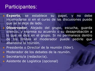 Participantes:Experto, se establece su papel, y no debe incomodarse si en el curso de las discusiones puede que se le deje de lado. Observador. Alejado del grupo, escucha, guarda silencio, y expresa su acuerdo o su desaprobación a lo que se dice en el grupo. Si no permanece dentro de los límites el moderador puede pedirle que abandone la reunión. Presidente o Director de la reunión (líder). Moderador de los debates de la reunión. Secretario/a (redactor/a). Asistente de Logística (opcional) 