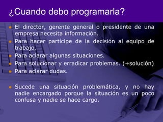¿Cuando debo programarla?El director, gerente general o presidente de una empresa necesita información.Para hacer partícipe de la decisión al equipo de trabajo. Para aclarar algunas situaciones.Para solucionar y erradicar problemas. (+solución)Para aclarar dudas. Sucede una situación problemática, y no hay nadie encargado porque la situación es un poco confusa y nadie se hace cargo. 