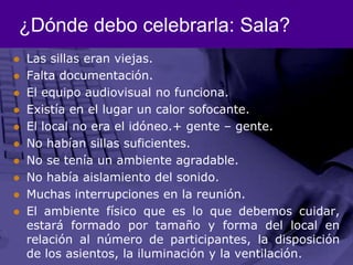 ¿Dónde debo celebrarla: Sala?Las sillas eran viejas.Falta documentación.El equipo audiovisual no funciona.Existía en el lugar un calor sofocante. El local no era el idóneo.+ gente – gente.No habían sillas suficientes.No se tenía un ambiente agradable.No había aislamiento del sonido. Muchas interrupciones en la reunión.El ambiente físico que es lo que debemos cuidar, estará formado por tamaño y forma del local en relación al número de participantes, la disposición de los asientos, la iluminación y la ventilación.