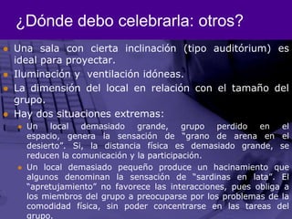 ¿Dónde debo celebrarla: otros?Una sala con cierta inclinación (tipo auditórium) es ideal para proyectar.Iluminación y  ventilación idóneas.La dimensión del local en relación con el tamaño del grupo.Hay dos situaciones extremas:Un local demasiado grande, grupo perdido en el espacio, genera la sensación de “grano de arena en el desierto”. Si, la distancia física es demasiado grande, se reducen la comunicación y la participación.Un local demasiado pequeño produce un hacinamiento que algunos denominan la sensación de “sardinas en lata”. El “apretujamiento” no favorece las interacciones, pues obliga a los miembros del grupo a preocuparse por los problemas de la comodidad física, sin poder concentrarse en las tareas del grupo.