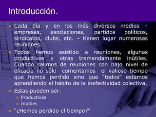 Introducción.Cada día y en los más diversos medios – empresas, asociaciones, partidos políticos, sindicatos, clubs, etc. – tienen lugar numerosas reuniones.Todos hemos asistido a reuniones, algunas productivas y otras tremendamente inútiles. Cuando salimos de reuniones con bajo nivel de eficacia no sólo  comentamos  el valioso tiempo que hemos perdido sino que “todos” estamos aprendiendo el hábito de la inefectividad colectiva.Estas pueden ser:ProductivasInútiles“¿Hemos perdido el tiempo?”