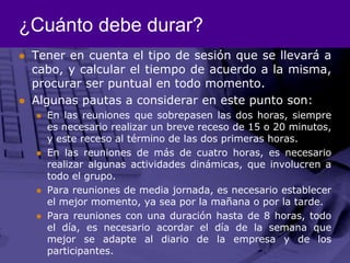 ¿Cuánto debe durar?Tener en cuenta el tipo de sesión que se llevará a cabo, y calcular el tiempo de acuerdo a la misma, procurar ser puntual en todo momento. Algunas pautas a considerar en este punto son: En las reuniones que sobrepasen las dos horas, siempre es necesario realizar un breve receso de 15 o 20 minutos, y este receso al término de las dos primeras horas. En las reuniones de más de cuatro horas, es necesario realizar algunas actividades dinámicas, que involucren a todo el grupo. Para reuniones de media jornada, es necesario establecer el mejor momento, ya sea por la mañana o por la tarde. Para reuniones con una duración hasta de 8 horas, todo el día, es necesario acordar el día de la semana que mejor se adapte al diario de la empresa y de los participantes. 