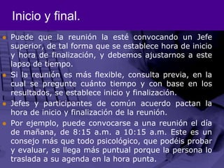 Inicio y final.Puede que la reunión la esté convocando un Jefe superior, de tal forma que se establece hora de inicio y hora de finalización, y debemos ajustarnos a este lapso de tiempo. Si la reunión es más flexible, consulta previa, en la cual se pregunte cuánto tiempo y con base en los resultados, se establece inicio y finalización. Jefes y participantes de común acuerdo pactan la hora de inicio y finalización de la reunión. Por ejemplo, puede convocarse a una reunión el día de mañana, de 8:15 a.m. a 10:15 a.m. Este es un consejo más que todo psicológico, que podéis probar y evaluar, se llega más puntual porque la persona lo traslada a su agenda en la hora punta. 