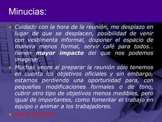 Minucias:Cuidado con la hora de la reunión, me desplazo en lugar de que se desplacen, posibilidad de venir con vestimenta informal, disponer el espacio de manera menos formal, servir café para todos… tienen mayor impacto del que nos podemos imaginar.Muchas veces al preparar la reunión sólo tenemos en cuenta los objetivos oficiales y sin embargo, estamos perdiendo una oportunidad para, con pequeñas modificaciones formales o de tono, cubrir otro tipo de objetivos menos medibles, pero igual de importantes, como fomentar el trabajo en equipo o animar a los trabajadores.Sexto ejercicio.