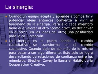 La sinergia:Cuando un equipo acepta y aprende a compartir y potenciar ideas entonces comienza a vivir el fenómeno de la sinergia. Para ello cada miembro tiene que valorar al otro “como otro”, es decir “ver en el otro” (en las ideas del otro) una posibilidad para la co – creación.La sinergia es el punto donde el cambio cuantitativo se transforma en el cambio cualitativo. Cuando deja de ser más de lo mismo para pasar a ser algo diferente. Esto solo se logra desarrollando de relaciones de confianza entre los miembros. Stephen Covey lo llama el Hábito de la Cooperación Creativa. 