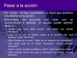 Pasar a la acción:Sin acción, no hay resultados. Lo único que produce resultados es la acción.Entendidas las acciones que cada uno se compromete a realizar, el equipo puede aportar ideasa:¿Saber qué hace falta hacer? ¿No saber por dónde empezar?¿Qué es lo que te impide pasar a la acción? ¿En qué objetivo estás detenido?¿Qué Miedos te limitan? ¿Salir de un espacio de comodidad?¿No saber cuál es el mejor momento? ¿Cómo podrías empezar?¿Qué o quién puede ayudarte a salir? ¿Qué necesitas hacer?¿Qué podrías hacer hoy que te acerque a tu meta? ¿Y esta semana?