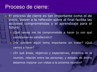 Proceso de cierre:El proceso de cierre es tan importante como el de inicio. Volver a la reflexión sobre el final facilita las acciones comprometidas y el aprendizaje para el futuro:¿Qué tareas me he comprometido a hacer (y con qué condiciones de satisfacción)?¿Ha quedado algún tema importante sin tratar? ¿Qué vamos a hacer?¿En qué áreas, objetivos y expectativas, dinámica de la reunión, relación entre las personas, y estados de ánimo debemos mejorar con vistas a la próxima reunión?