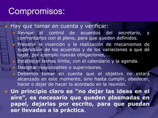 Compromisos:Hay que tomar en cuenta y verificar:Revisar el control de acuerdos del secretario, y confrontarlos con el pleno, para que queden definidos. Prevenir la inserción y la realización de mecanismos de supervisión de los acuerdos y de los variaciones a que dé lugar, por ejemplo nuevas obligaciones, …Establecer fechas límite, con el calendario y la agenda.  Designar responsables o supervisores. Debemos tomar en cuenta que el objetivo no estará alcanzado en este momento, sino hasta cumplir, obedecer, hacer o dejar de hacer lo acordado en la reunión. Un principio claro es “no dejar las ideas en el aire”, es necesario que queden plasmadas en papel, dejarlas por escrito, para que puedan ser llevadas a la práctica. 