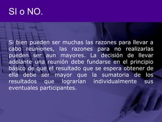SI o NO.Si bien pueden ser muchas las razones para llevar a cabo reuniones, las razones para no realizarlas pueden ser aun mayores. La decisión de llevar adelante una reunión debe fundarse en el principio básico de que el resultado que se espera obtener de ella debe ser mayor que la sumatoria de los resultados que lograrían individualmente sus eventuales participantes.