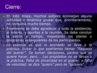 Cierre:En esta etapa, muchos autores aconsejan alguna actividad o dinámica grupal que, prioritariamente, no consuma mucho tiempo. Finalmente se debe agradecer a toda la asistencia, el interés, y aportes a la reunión. Se debe concluir la sesión a tiempo, respetando los planes y programas subsiguientes de los participantes. Lo esencial es que lo acordado se lleve a la práctica. Evitar lo que podríamos llamar “flaqueza del querer”. Se toman decisiones, parece que se quiere hacer, pero…. Los propósitos no se llevan a la práctica. Falta de sinceridad en el querer, o falta de voluntad: se dice “quiero” pero es “quisiera”.