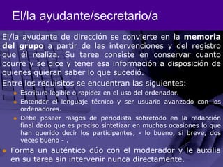 El/la ayudante/secretario/aEl/la ayudante de dirección se convierte en la memoria del grupo a partir de las intervenciones y del registro que él realiza. Su tarea consiste en conservar cuanto ocurre y se dice y tener esa información a disposición de quienes quieran saber lo que sucedió.Entre los requisitos se encuentran las siguientes: Escritura legible o rapidez en el uso del ordenador.Entender el lenguaje técnico y ser usuario avanzado con los ordenadores. Debe poseer rasgos de periodista sobretodo en la redacción final dado que es preciso sintetizar en muchas ocasiones lo que han querido decir los participantes, - lo bueno, si breve, dos veces bueno - . Forma un auténtico dúo con el moderador y le auxilia en su tarea sin intervenir nunca directamente. 