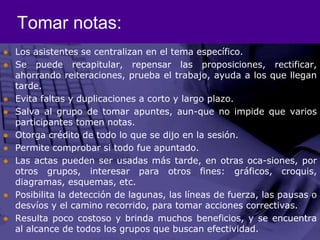 Tomar notas:Los asistentes se centralizan en el tema específico. Se puede recapitular, repensar las proposiciones, rectificar, ahorrando reiteraciones, prueba el trabajo, ayuda a los que llegan tarde.Evita faltas y duplicaciones a corto y largo plazo.Salva al grupo de tomar apuntes, aun­que no impide que varios participantes tomen notas. Otorga crédito de todo lo que se dijo en la sesión. Permite comprobar si todo fue apuntado. Las actas pueden ser usadas más tarde, en otras oca­siones, por otros grupos, interesar para otros fines: gráficos, croquis, diagramas, esquemas, etc. Posibilita la detección de lagunas, las líneas de fuerza, las pausas o desvíos y el camino recorrido, para tomar acciones correctivas. Resulta poco costoso y brinda muchos beneficios, y se encuentra al alcance de todos los grupos que buscan efectividad. 