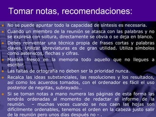 Tomar notas, recomendaciones:No se puede apuntar todo la capacidad de síntesis es necesaria. Cuando un miembro de la reunión se atasca con las palabras y no se expresa con soltura, directamente se obvia o se deja en blanco.Debes reinventar una técnica propia de frases cortas y palabras claves. Utilizar abreviaturas es de gran utilidad. Utiliza símbolos como asteriscos, flechas y cifras. Mantén fresco en la memoria todo aquello que no llegues a escribir. Las faltas de ortografía no deben ser la prioridad nunca.Recalca las ideas substanciales, las resoluciones y los resultados, así como los acuerdos tomados, con el ordenador es fácil el uso posterior de negritas, subrayado…Si se toman notas a mano numera las páginas de esta forma las tendrás ordenadas al momento de redactar el informe de la reunión.  – muchas veces cuando se nos caen las hojas son difícilmente ordenables, tenemos el orden en la cabeza justo salir de la reunión pero unos días después no - . 